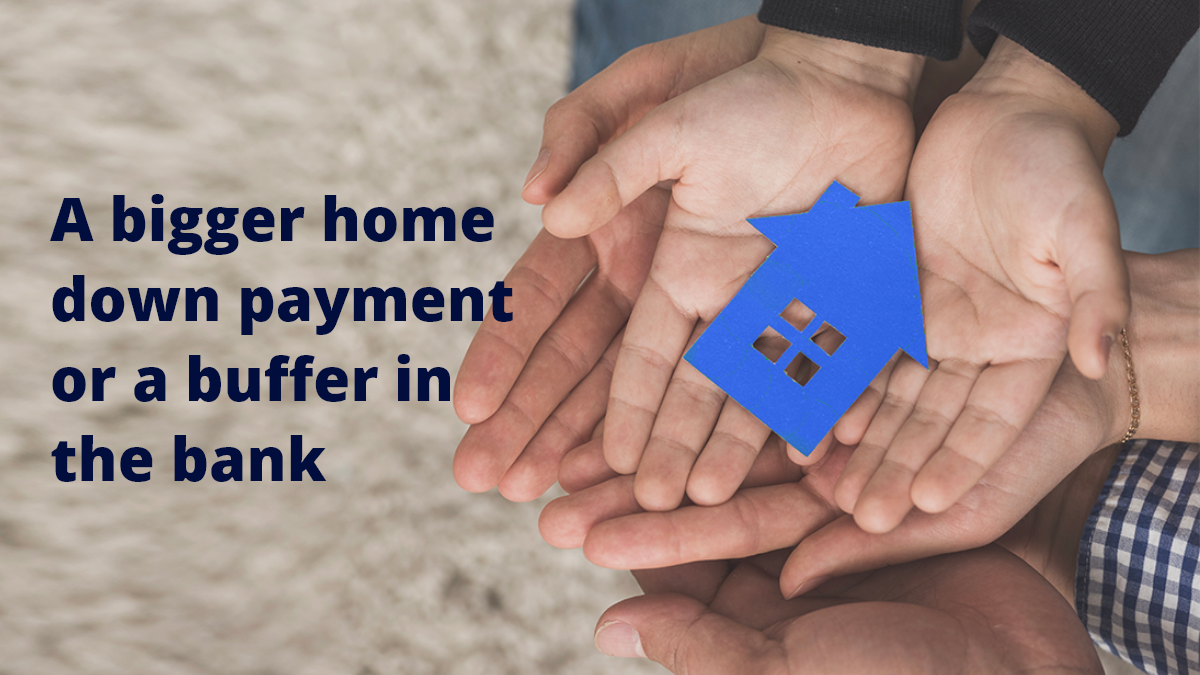 A bigger home down payment or a buffer in the bank
